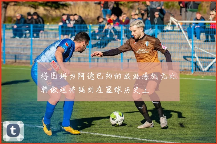 塔图姆为阿德巴约的成就感到无比骄傲这将铭刻在篮球历史上