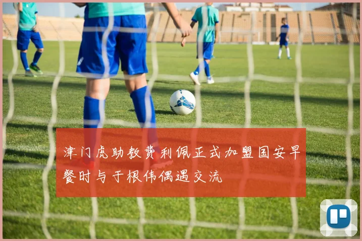 津门虎助教费利佩正式加盟国安早餐时与于根伟偶遇交流