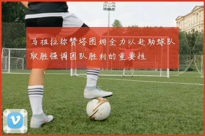 马祖拉称赞塔图姆全力以赴助球队取胜强调团队胜利的重要性