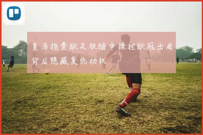 皇马指责欧足联暗中操控欧冠出局背后隐藏复仇动机