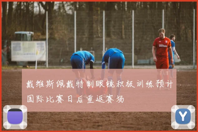戴维斯佩戴特制眼镜积极训练预计国际比赛日后重返赛场