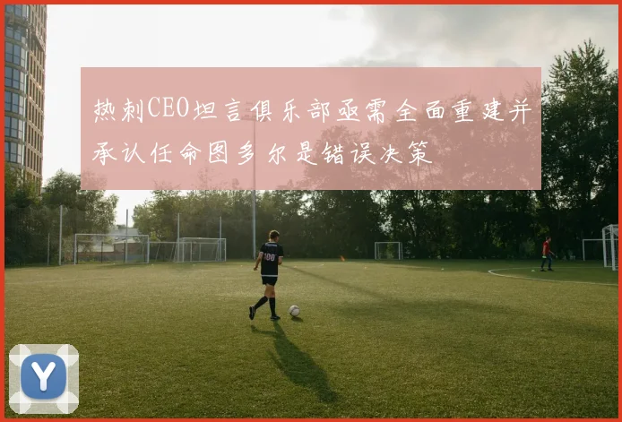 热刺CEO坦言俱乐部亟需全面重建并承认任命图多尔是错误决策