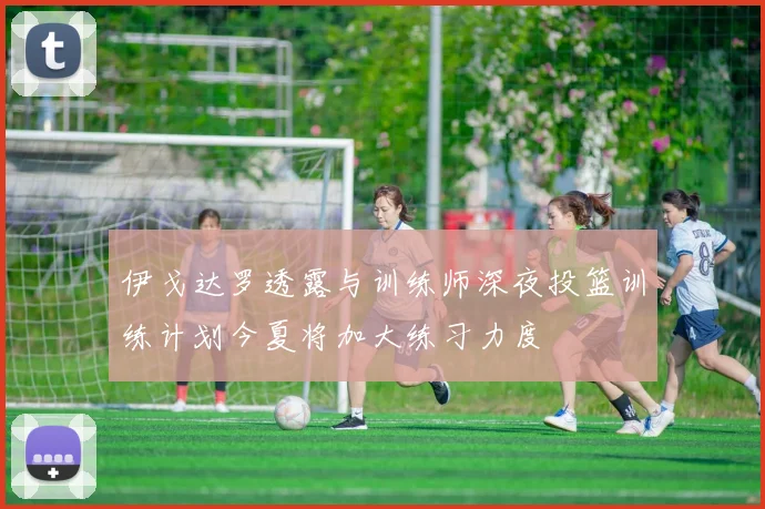 伊戈达罗透露与训练师深夜投篮训练计划今夏将加大练习力度