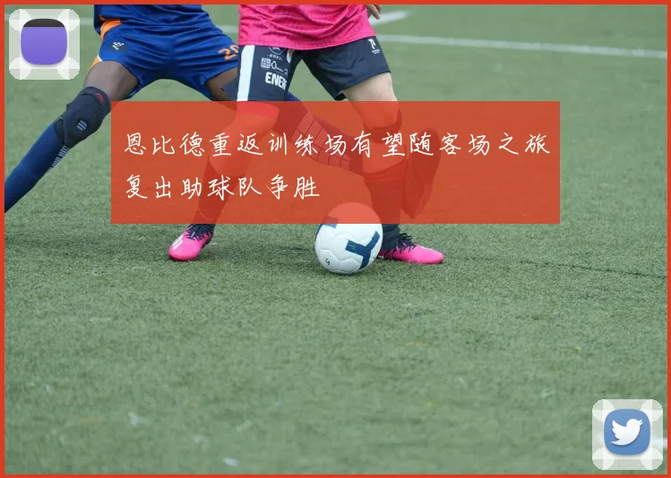 恩比德重返训练场有望随客场之旅复出助球队争胜
