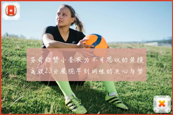 芬奇称赞小香农为不可思议的劳模高效23分展现早到训练的决心与努力