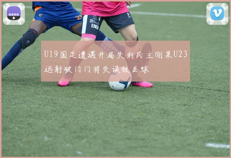 U19国足遭遇开局失利民主刚果U23远射破门门将失误致丢球