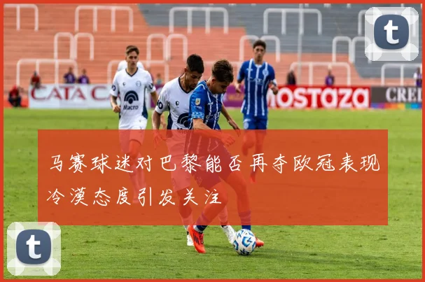 马赛球迷对巴黎能否再夺欧冠表现冷漠态度引发关注