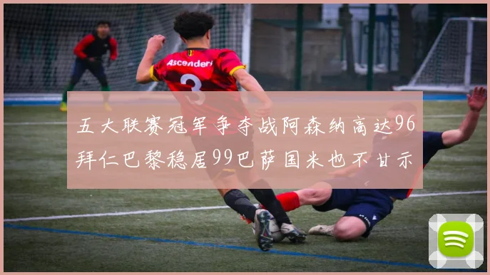五大联赛冠军争夺战阿森纳高达96拜仁巴黎稳居99巴萨国米也不甘示弱