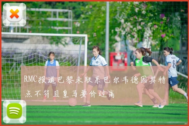 RMC报道巴黎未联系巴尔韦德因其特点不符且皇马要价过高