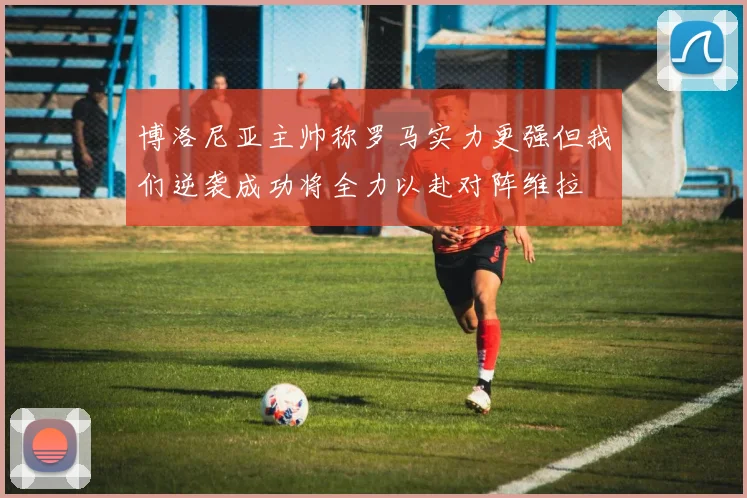 博洛尼亚主帅称罗马实力更强但我们逆袭成功将全力以赴对阵维拉