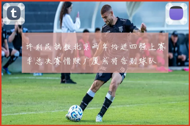 许利民执教北京两年均进四强上赛季总决赛惜败广厦或将告别球队