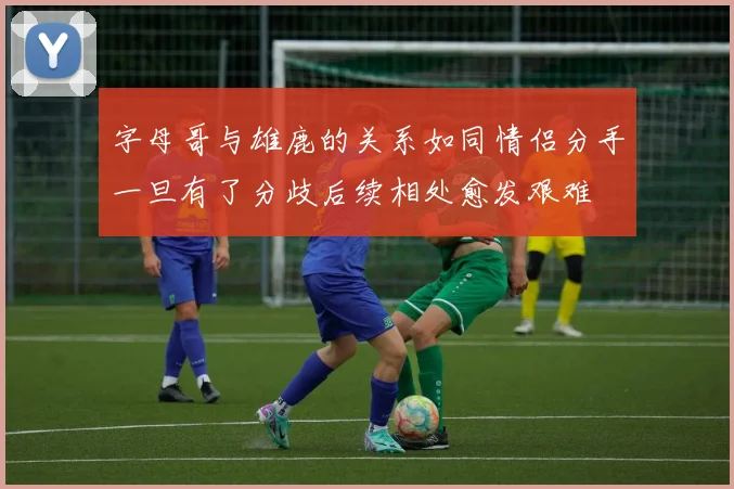 字母哥与雄鹿的关系如同情侣分手一旦有了分歧后续相处愈发艰难