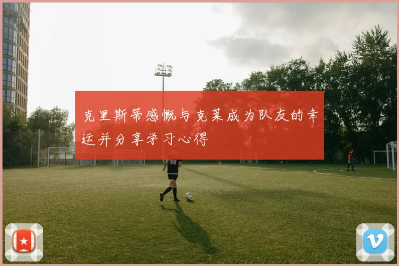 克里斯蒂感慨与克莱成为队友的幸运并分享学习心得