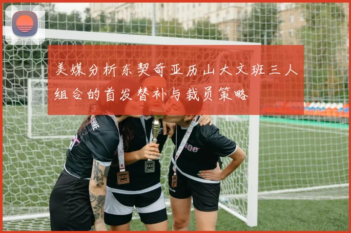 美媒分析东契奇亚历山大文班三人组合的首发替补与裁员策略