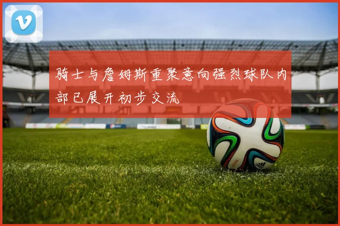 骑士与詹姆斯重聚意向强烈球队内部已展开初步交流