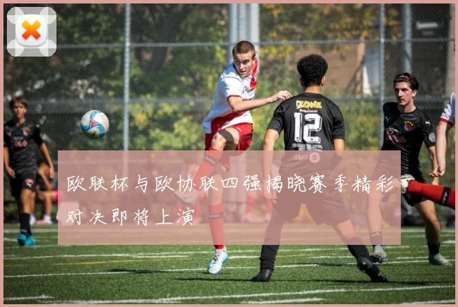 欧联杯与欧协联四强揭晓赛季精彩对决即将上演