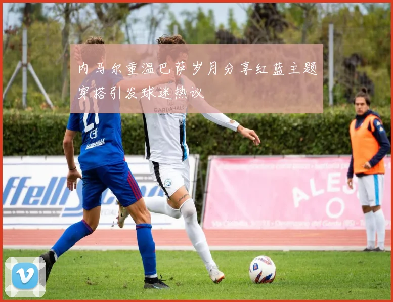 内马尔重温巴萨岁月分享红蓝主题穿搭引发球迷热议