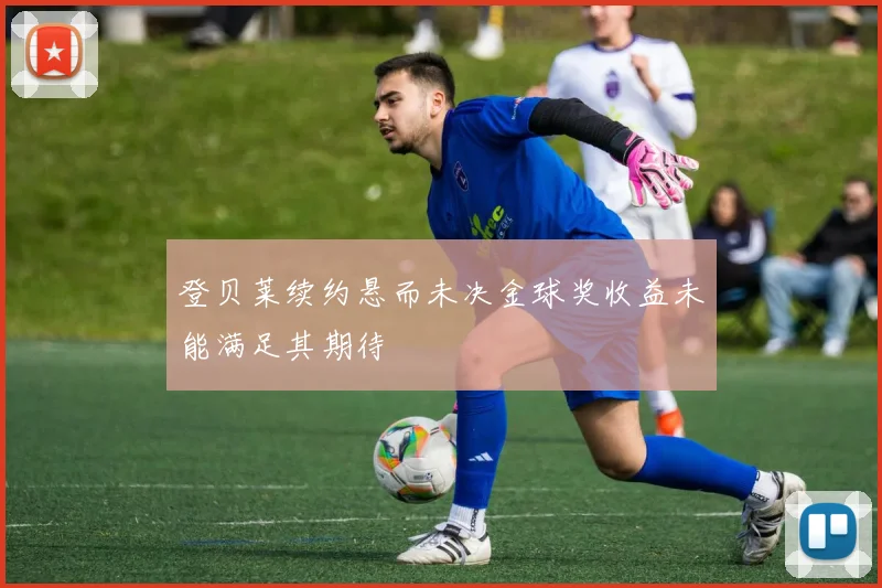 登贝莱续约悬而未决金球奖收益未能满足其期待