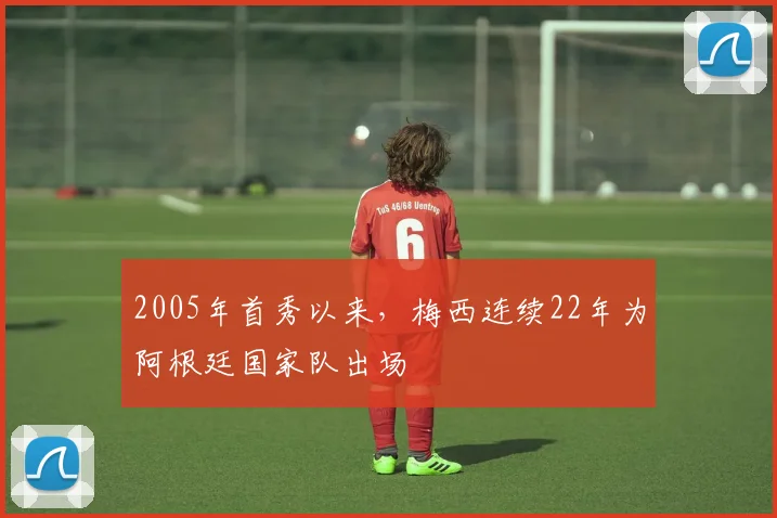 2005年首秀以来,梅西连续22年为阿根廷国家队出场