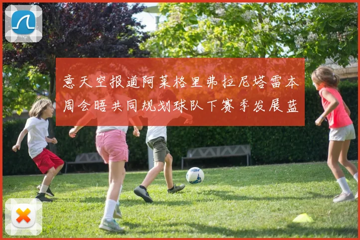 意天空报道阿莱格里弗拉尼塔雷本周会晤共同规划球队下赛季发展蓝图