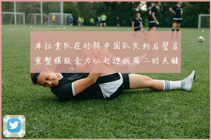 库拉索队在对阵中国队失利后誓言重整旗鼓全力以赴迎战周二的关键比赛