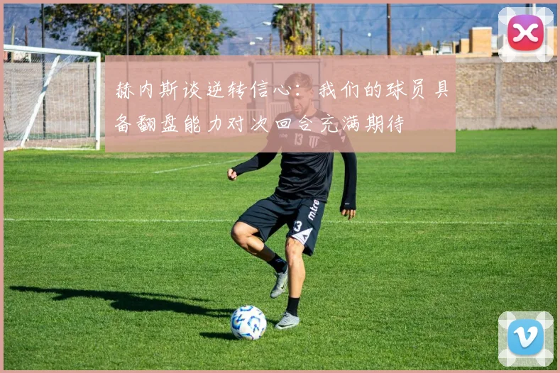 赫内斯谈逆转信心:我们的球员具备翻盘能力对次回合充满期待