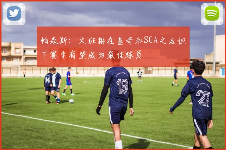 帕森斯:文班排在基奇和SGA之后但下赛季有望成为最佳球员