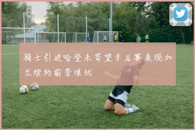 骑士引进哈登未寄望季后赛表现加兰续约前景堪忧