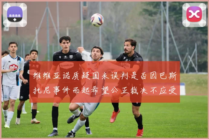 维维亚诺质疑国米误判是否因巴斯托尼事件而起希望公正裁决不应受影响