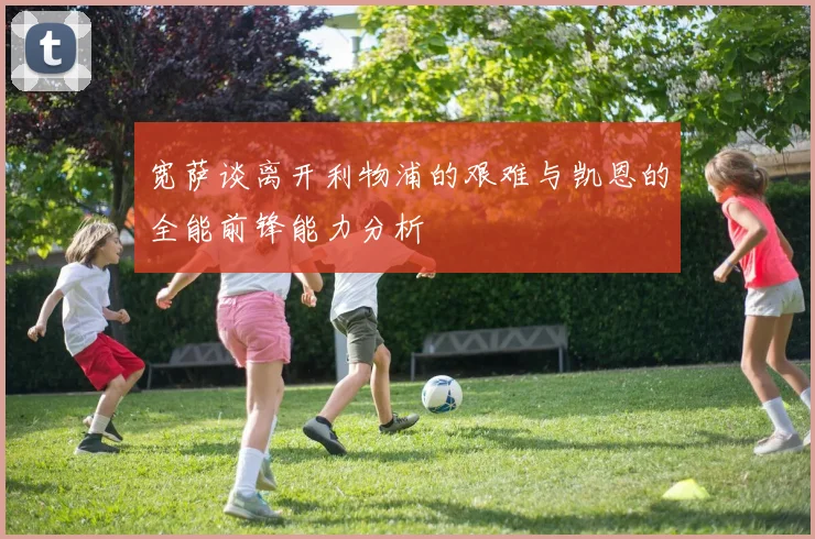宽萨谈离开利物浦的艰难与凯恩的全能前锋能力分析