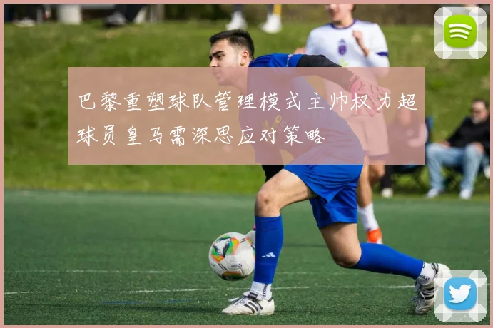 巴黎重塑球队管理模式主帅权力超球员皇马需深思应对策略