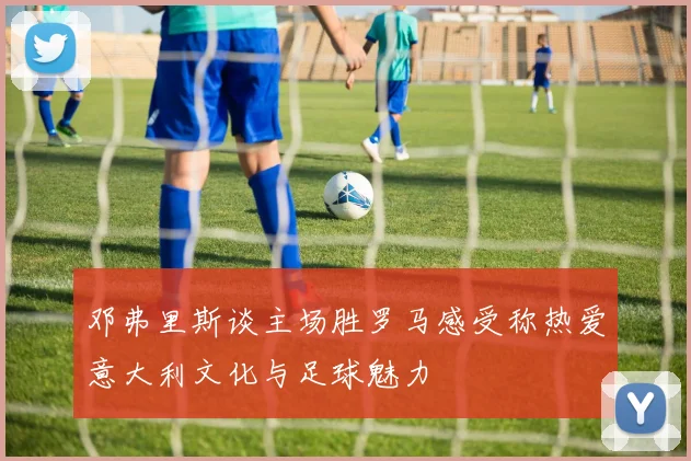邓弗里斯谈主场胜罗马感受称热爱意大利文化与足球魅力