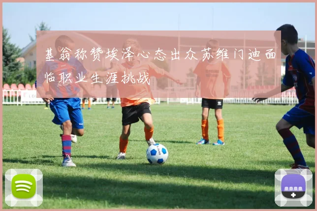 基翁称赞埃泽心态出众苏维门迪面临职业生涯挑战