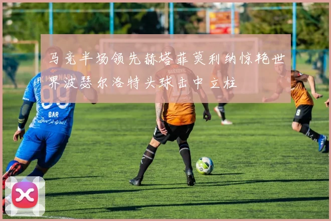 马竞半场领先赫塔菲莫利纳惊艳世界波瑟尔洛特头球击中立柱