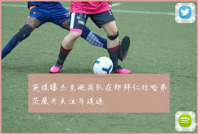 英媒曝杰克逊离队在即拜仁对哈弗茨展开关注与追逐