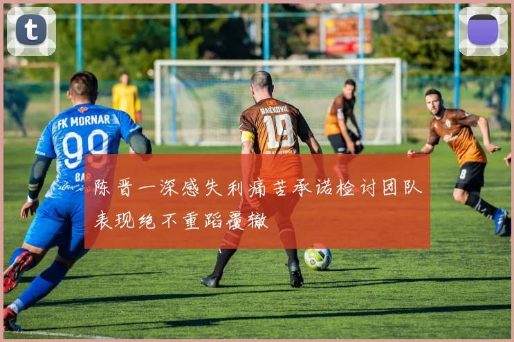 陈晋一深感失利痛苦承诺检讨团队表现绝不重蹈覆辙