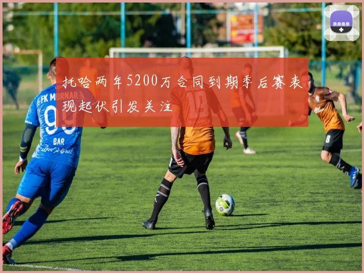 托哈两年5200万合同到期季后赛表现起伏引发关注