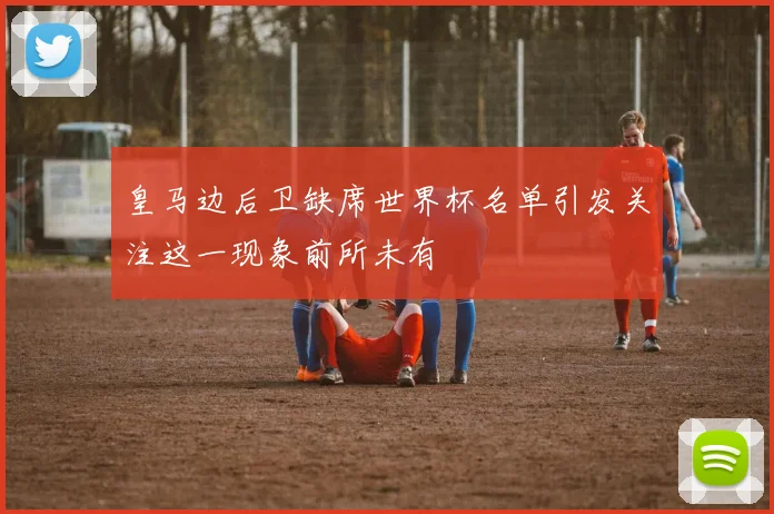 皇马边后卫缺席世界杯名单引发关注这一现象前所未有