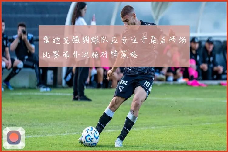 雷迪克强调球队应专注于最后两场比赛而非次轮对阵策略