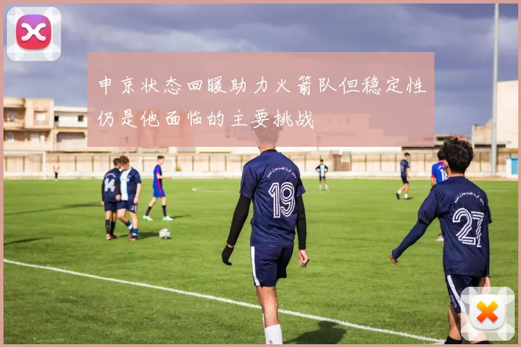 申京状态回暖助力火箭队但稳定性仍是他面临的主要挑战